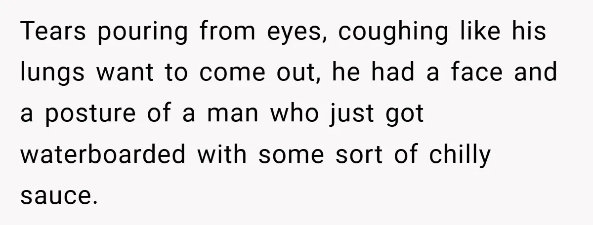 Tears pouring from eyes, coughing like his lungs want to come out, he had a face and a posture of a man who just got waterboarded with some sort of...