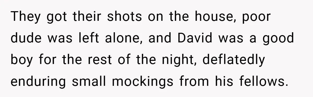 They got their shots on the house, poor dude was left alone, and David was a good boy for the rest of the night, deflatedly enduring small mockings from his...
