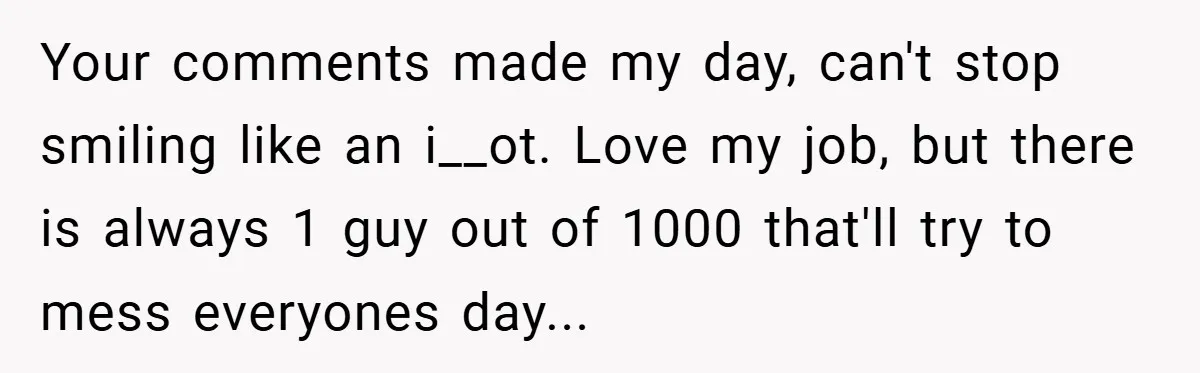 Your comments made my day, can't stop smiling like an i__ot. Love my job, but there is always 1 guy out of 1000 that'll try to mess everyones day...