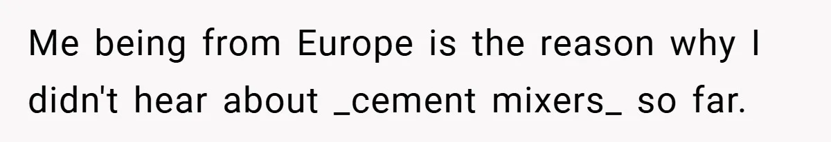 Me being from Europe is the reason why I didn't hear about _cement mixers_ so far.
