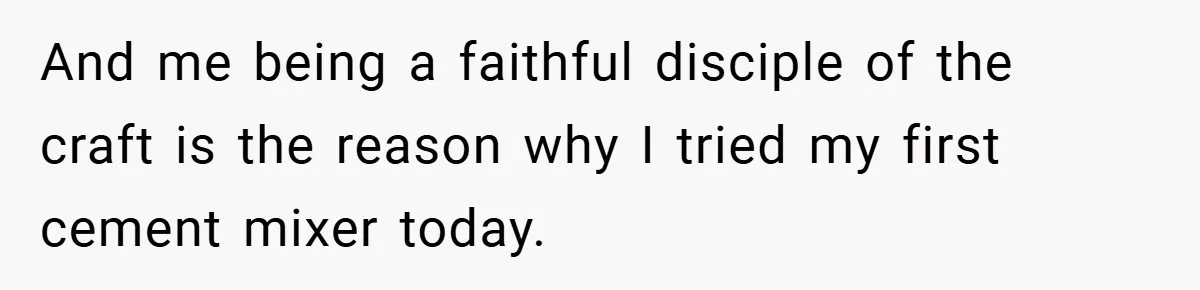 And me being a faithful disciple of the craft is the reason why I tried my first cement mixer today.