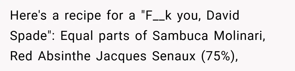 Here's a recipe for a "F__k you, David Spade": Equal parts of Sambuca Molinari, Red Absinthe Jacques Senaux (75%),