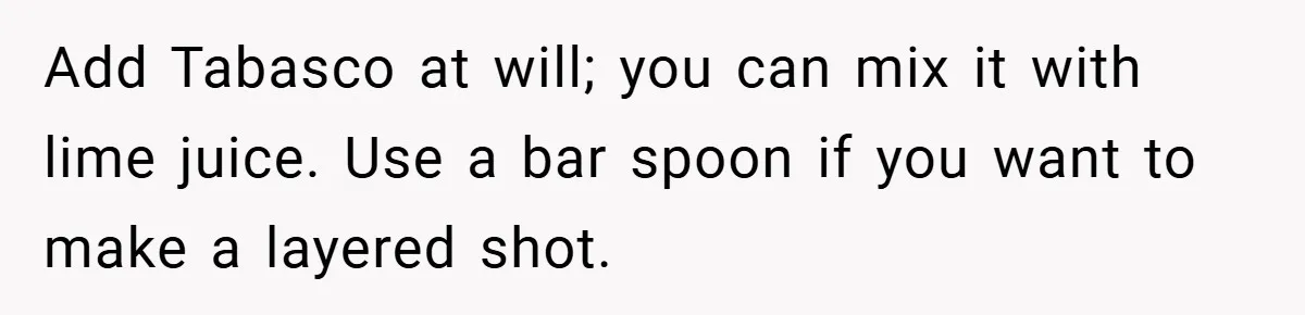 Add Tabasco at will; you can mix it with lime juice. Use a bar spoon if you want to make a layered shot.
