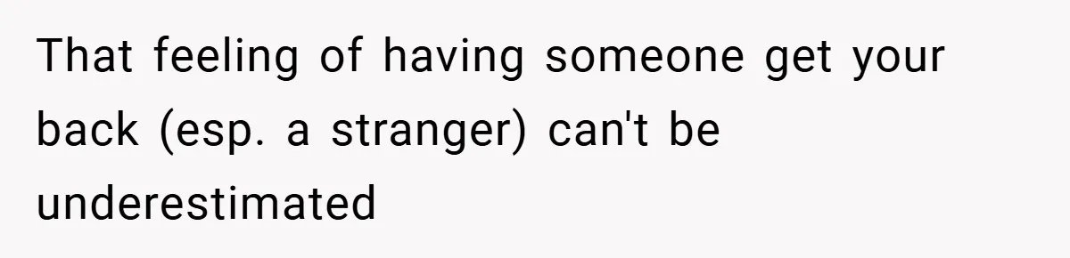 That feeling of having someone get your back (esp. a stranger) can't be underestimated