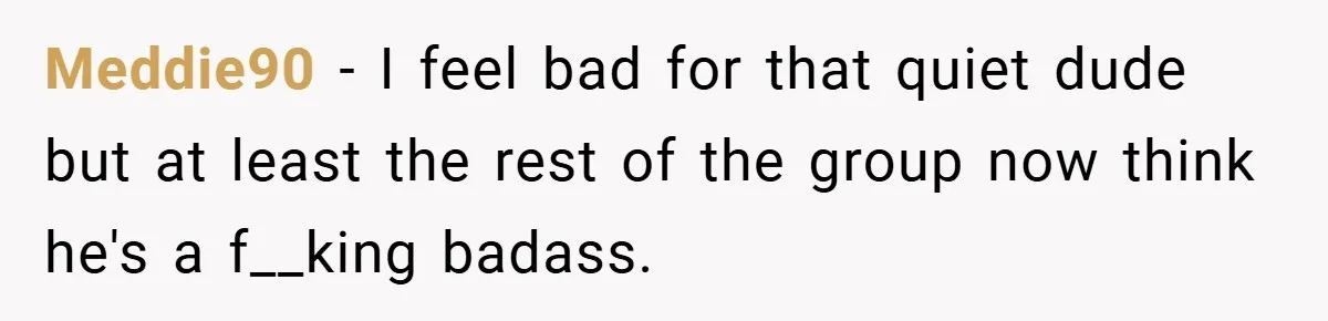 Meddie90 − I feel bad for that quiet dude but at least the rest of the group now think he's a f__king badass.