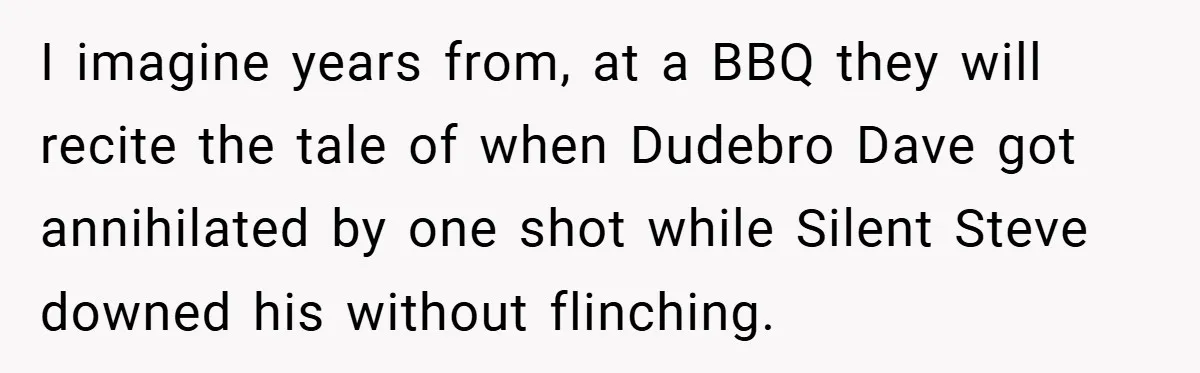 I imagine years from, at a BBQ they will recite the tale of when Dudebro Dave got annihilated by one shot while Silent Steve downed his without flinching.