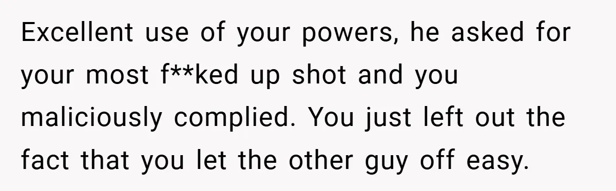 Excellent use of your powers, he asked for your most f**ked up shot and you maliciously complied. You just left out the fact that you let the other guy off...