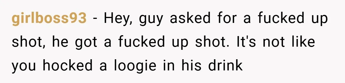 girlboss93 − Hey, guy asked for a fucked up shot, he got a fucked up shot. It's not like you hocked a loogie in his drink