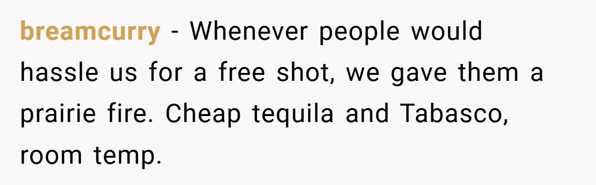 breamcurry − Whenever people would hassle us for a free shot, we gave them a prairie fire. Cheap tequila and Tabasco, room temp.