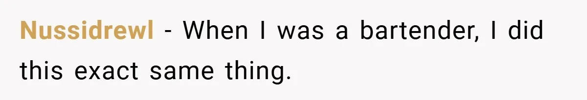 Nussidrewl − When I was a bartender, I did this exact same thing.