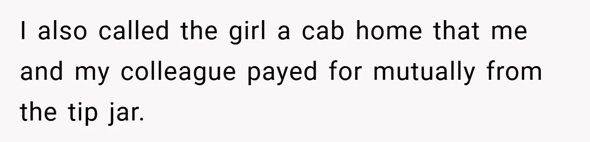 I also called the girl a cab home that me and my colleague payed for mutually from the tip jar.