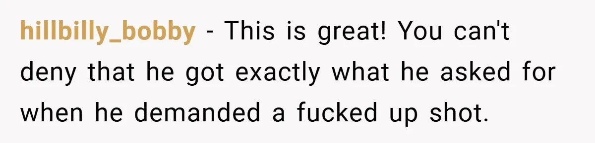 hillbilly_bobby − This is great! You can't deny that he got exactly what he asked for when he demanded a fucked up shot.