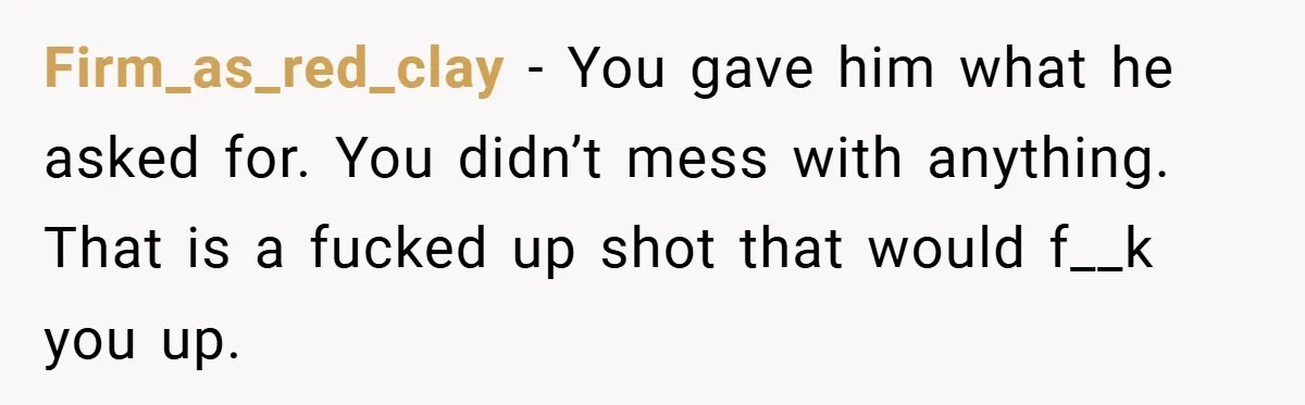 Firm_as_red_clay − You gave him what he asked for. You didn’t mess with anything. That is a fucked up shot that would f__k you up.