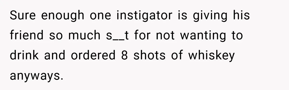 Sure enough one instigator is giving his friend so much s__t for not wanting to drink and ordered 8 shots of whiskey anyways.