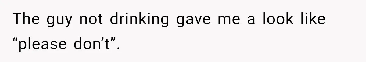 The guy not drinking gave me a look like “please don’t”.