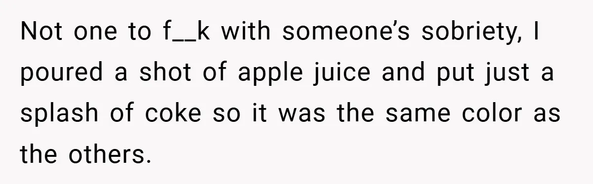 Not one to f__k with someone’s sobriety, I poured a shot of apple juice and put just a splash of coke so it was the same color as the others.