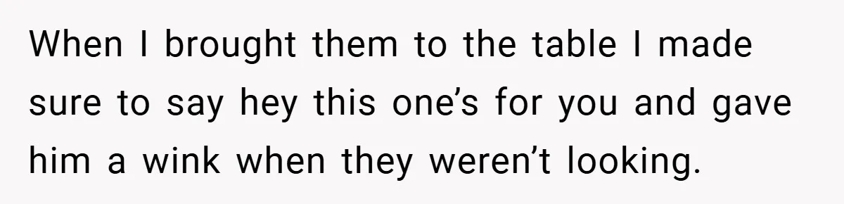 When I brought them to the table I made sure to say hey this one’s for you and gave him a wink when they weren’t looking.