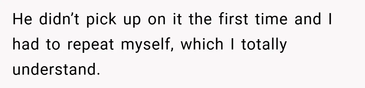 He didn’t pick up on it the first time and I had to repeat myself, which I totally understand.