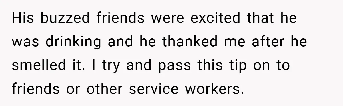 His buzzed friends were excited that he was drinking and he thanked me after he smelled it. I try and pass this tip on to friends or other service workers.
