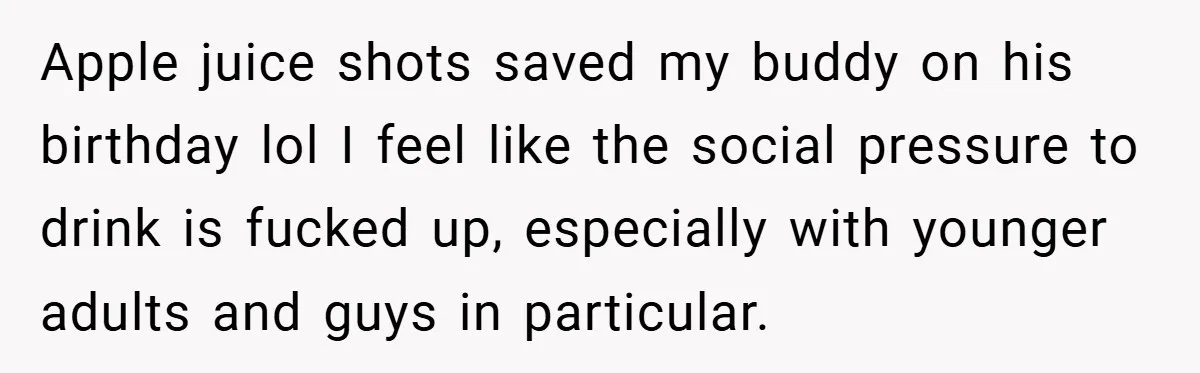 Apple juice shots saved my buddy on his birthday lol I feel like the social pressure to drink is fucked up, especially with younger adults and guys in particular.