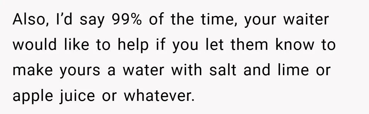 Also, I’d say 99% of the time, your waiter would like to help if you let them know to make yours a water with salt and lime or apple juice...