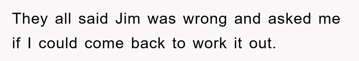 Manager Threatened To Fire Worker, She Quits Early And Chaos Ensues They all said Jim was wrong and asked me if I could come back to work it out.