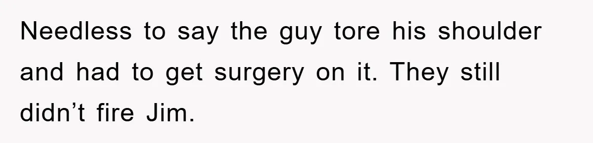Manager Threatened To Fire Worker, She Quits Early And Chaos Ensues Needless to say the guy tore his shoulder and had to get surgery on it. They still didn’t fire Jim.