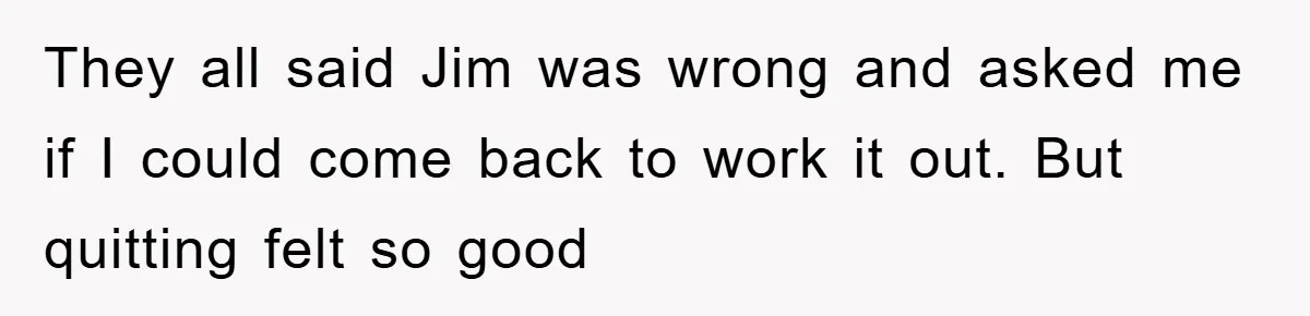 Manager Threatened To Fire Worker, She Quits Early And Chaos Ensues They all said Jim was wrong and asked me if I could come back to work it out. But quitting felt so good