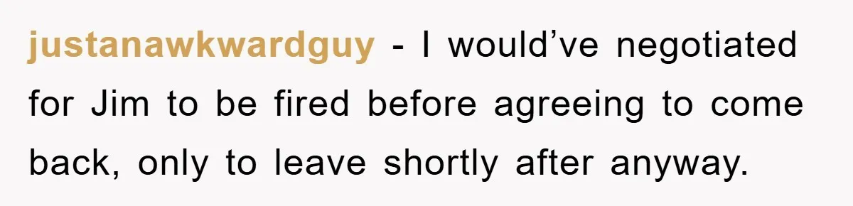 Manager Threatened To Fire Worker, She Quits Early And Chaos Ensues justanawkwardguy − I would’ve negotiated for Jim to be fired before agreeing to come back, only to leave shortly after anyway.