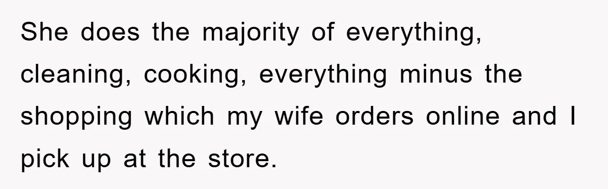 She does the majority of everything, cleaning, cooking, everything minus the shopping which my wife orders online and I pick up at the store.