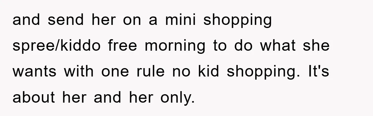 and send her on a mini shopping spree/kiddo free morning to do what she wants with one rule no kid shopping. It's about her and her only.