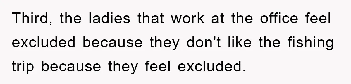 Third, the ladies that work at the office feel excluded because they don't like the fishing trip because they feel excluded.