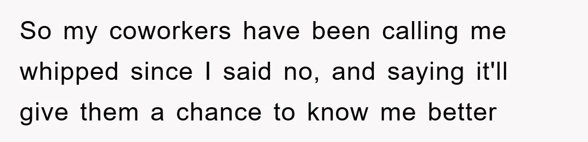 So my coworkers have been calling me whipped since I said no, and saying it'll give them a chance to know me better