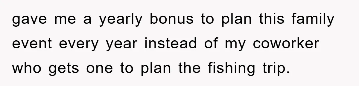 gave me a yearly bonus to plan this family event every year instead of my coworker who gets one to plan the fishing trip.