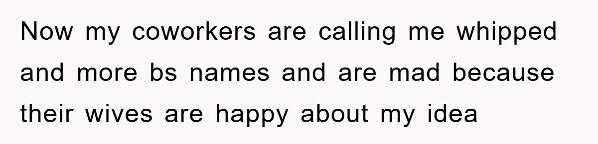 Now my coworkers are calling me whipped and more bs names and are mad because their wives are happy about my idea