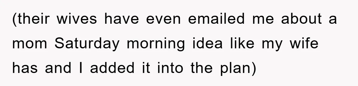 (their wives have even emailed me about a mom Saturday morning idea like my wife has and I added it into the plan)