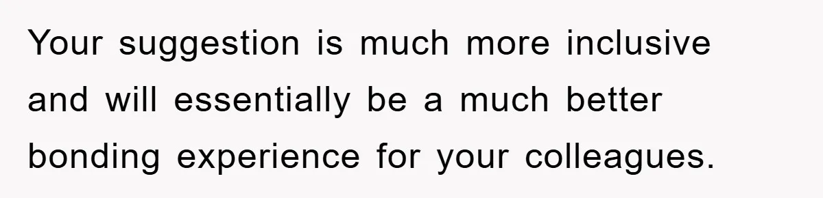 Your suggestion is much more inclusive and will essentially be a much better bonding experience for your colleagues.