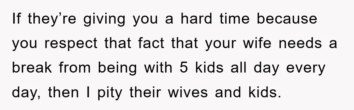 If they’re giving you a hard time because you respect that fact that your wife needs a break from being with 5 kids all day every day, then I pity...