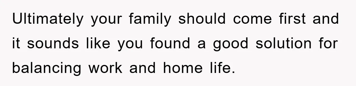 Ultimately your family should come first and it sounds like you found a good solution for balancing work and home life.