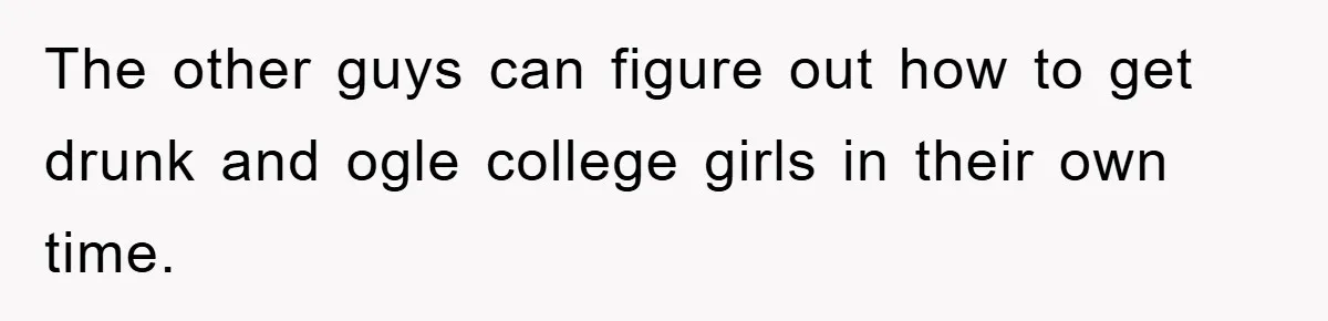 The other guys can figure out how to get drunk and ogle college girls in their own time.