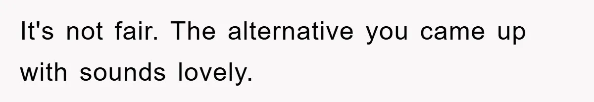 It's not fair. The alternative you came up with sounds lovely.