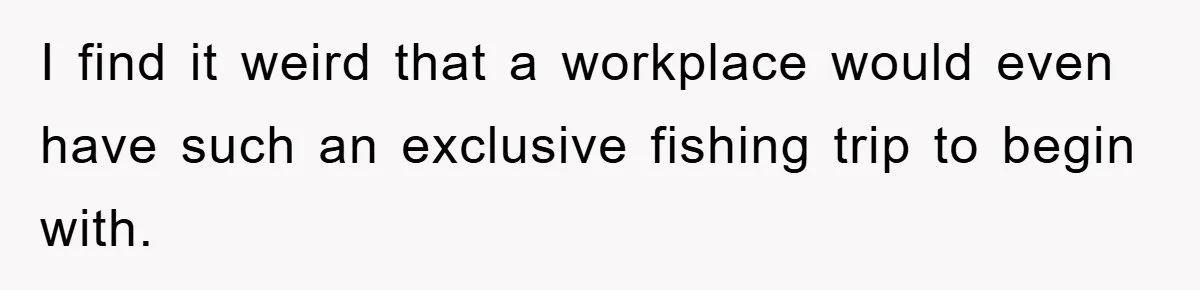 I find it weird that a workplace would even have such an exclusive fishing trip to begin with.