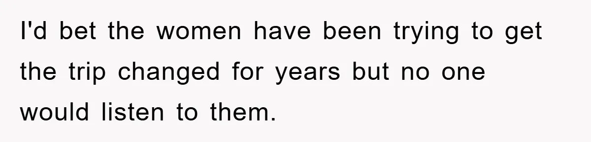 I'd bet the women have been trying to get the trip changed for years but no one would listen to them.
