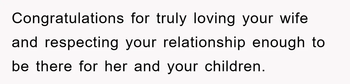 Congratulations for truly loving your wife and respecting your relationship enough to be there for her and your children.