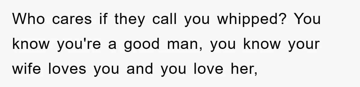 Who cares if they call you whipped? You know you're a good man, you know your wife loves you and you love her,