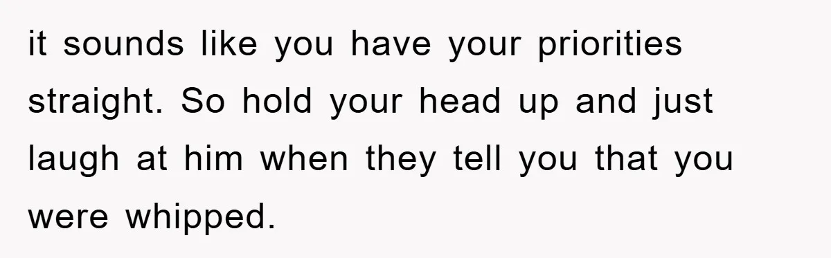 it sounds like you have your priorities straight. So hold your head up and just laugh at him when they tell you that you were whipped.
