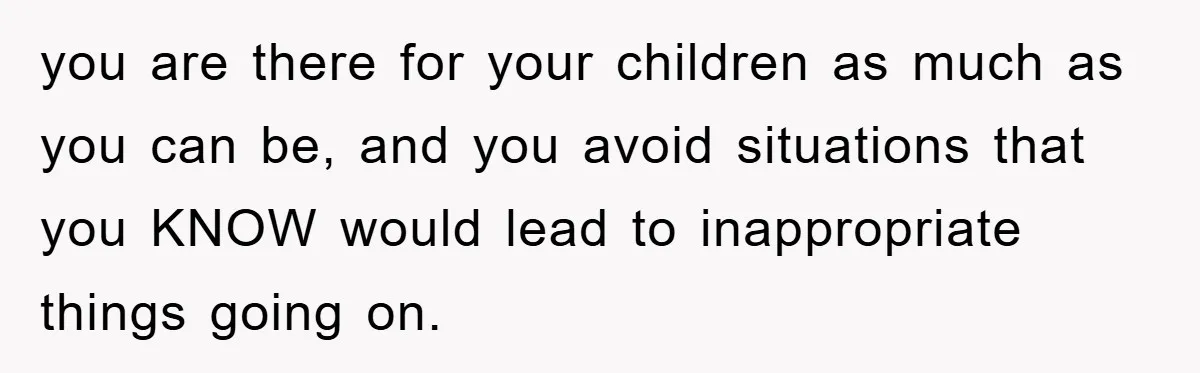you are there for your children as much as you can be, and you avoid situations that you KNOW would lead to inappropriate things going on.