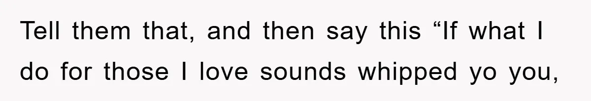 Tell them that, and then say this “If what I do for those I love sounds whipped yo you,
