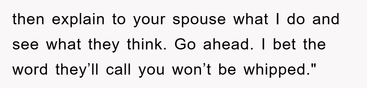 then explain to your spouse what I do and see what they think. Go ahead. I bet the word they’ll call you won’t be whipped."