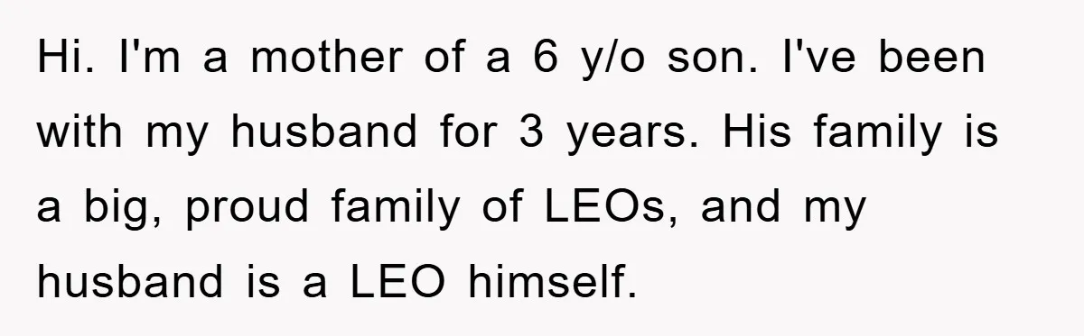 Hi. I'm a mother of a 6 y/o son. I've been with my husband for 3 years. His family is a big, proud family of LEOs, and my husband is...